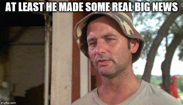 At least I've got that going for me | AT LEAST HE MADE SOME REAL BIG NEWS | image tagged in at least i've got that going for me | made w/ Imgflip meme maker