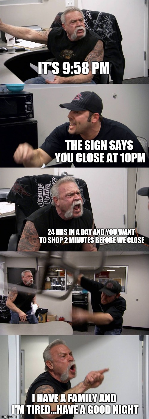 American Chopper Argument | IT'S 9:58 PM; THE SIGN SAYS YOU CLOSE AT 10PM; 24 HRS IN A DAY AND YOU WANT TO SHOP 2 MINUTES BEFORE WE CLOSE; I HAVE A FAMILY AND I'M TIRED...HAVE A GOOD NIGHT | image tagged in memes,american chopper argument | made w/ Imgflip meme maker