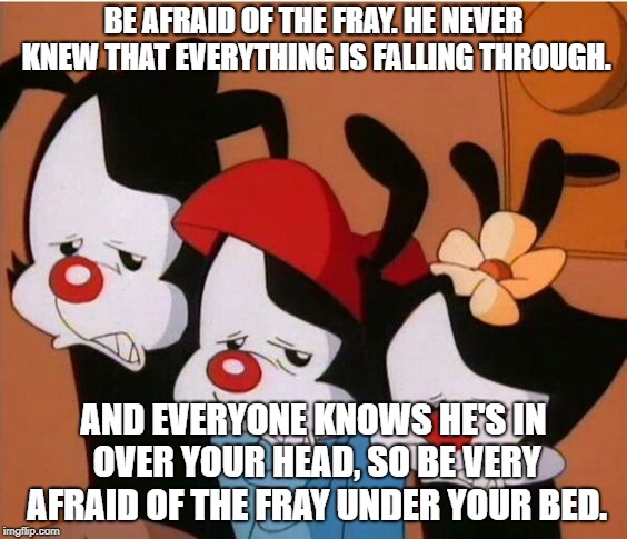 Animaniacs: Be Afraid | BE AFRAID OF THE FRAY. HE NEVER KNEW THAT EVERYTHING IS FALLING THROUGH. AND EVERYONE KNOWS HE'S IN OVER YOUR HEAD, SO BE VERY AFRAID OF THE FRAY UNDER YOUR BED. | image tagged in animaniacs be afraid | made w/ Imgflip meme maker