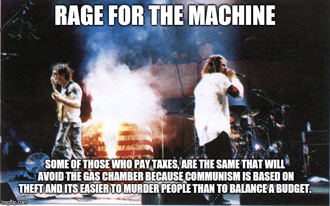 rage against the machine | RAGE FOR THE MACHINE; SOME OF THOSE WHO PAY TAXES, ARE THE SAME THAT WILL AVOID THE GAS CHAMBER BECAUSE COMMUNISM IS BASED ON THEFT AND ITS EASIER TO MURDER PEOPLE THAN TO BALANCE A BUDGET. | image tagged in rage against the machine | made w/ Imgflip meme maker