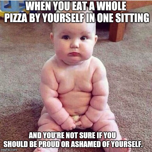 fat baby | WHEN YOU EAT A WHOLE PIZZA BY YOURSELF IN ONE SITTING; AND YOU'RE NOT SURE IF YOU SHOULD BE PROUD OR ASHAMED OF YOURSELF. | image tagged in fat baby | made w/ Imgflip meme maker