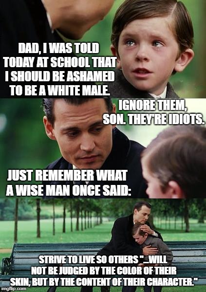 The Character Of Progressive Liberals: Rotten To The Core | DAD, I WAS TOLD TODAY AT SCHOOL THAT I SHOULD BE ASHAMED TO BE A WHITE MALE. IGNORE THEM, SON. THEY'RE IDIOTS. JUST REMEMBER WHAT A WISE MAN ONCE SAID:; STRIVE TO LIVE SO OTHERS "...WILL NOT BE JUDGED BY THE COLOR OF THEIR SKIN, BUT BY THE CONTENT OF THEIR CHARACTER." | image tagged in memes,finding neverland | made w/ Imgflip meme maker