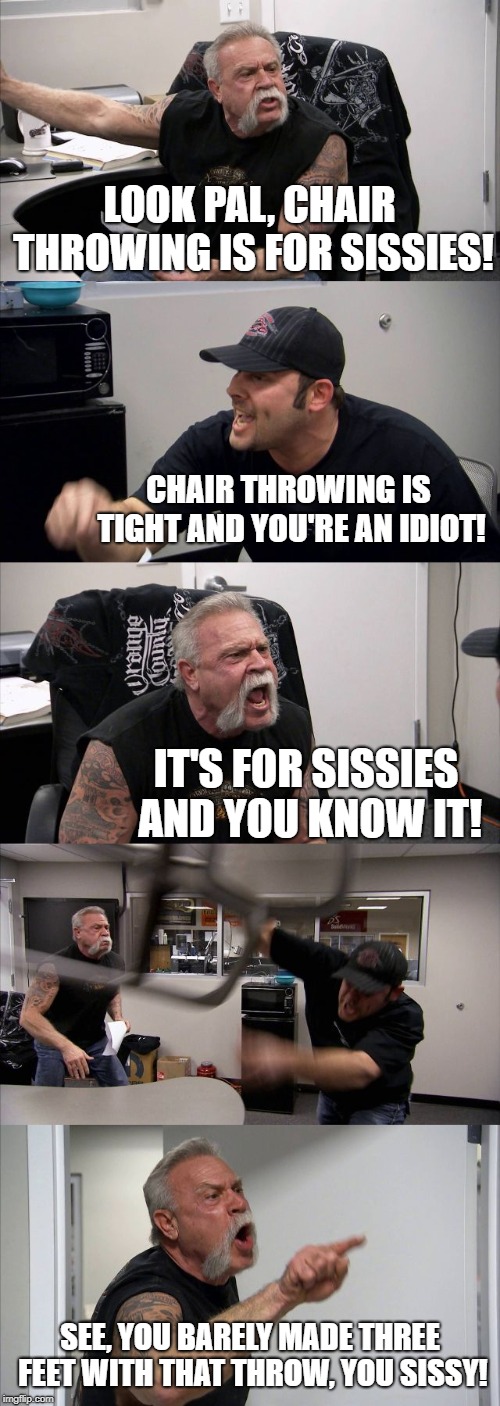 It's Sweeping The Nation | LOOK PAL, CHAIR THROWING IS FOR SISSIES! CHAIR THROWING IS TIGHT AND YOU'RE AN IDIOT! IT'S FOR SISSIES AND YOU KNOW IT! SEE, YOU BARELY MADE THREE FEET WITH THAT THROW, YOU SISSY! | image tagged in memes,american chopper argument | made w/ Imgflip meme maker