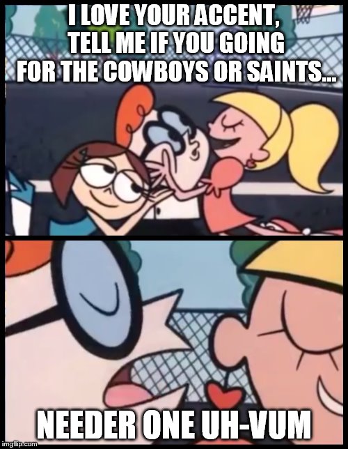 Say it Again, Dexter | I LOVE YOUR ACCENT, TELL ME IF YOU GOING FOR THE COWBOYS OR SAINTS... NEEDER ONE UH-VUM | image tagged in say it again dexter | made w/ Imgflip meme maker