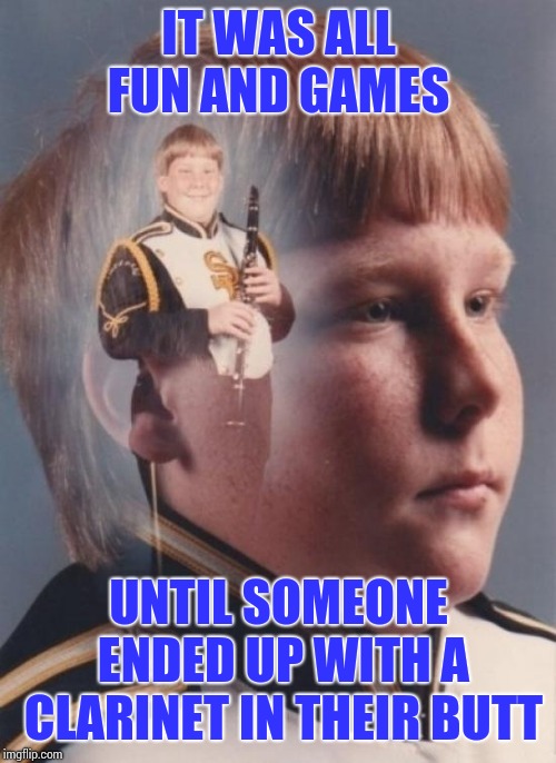 PTSD Clarinet Boy Meme | IT WAS ALL FUN AND GAMES UNTIL SOMEONE ENDED UP WITH A CLARINET IN THEIR BUTT | image tagged in memes,ptsd clarinet boy | made w/ Imgflip meme maker