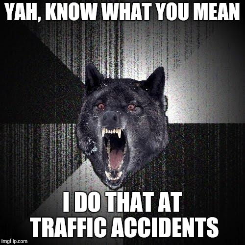 Insanity Wolf Meme | YAH, KNOW WHAT YOU MEAN I DO THAT AT TRAFFIC ACCIDENTS | image tagged in memes,insanity wolf | made w/ Imgflip meme maker