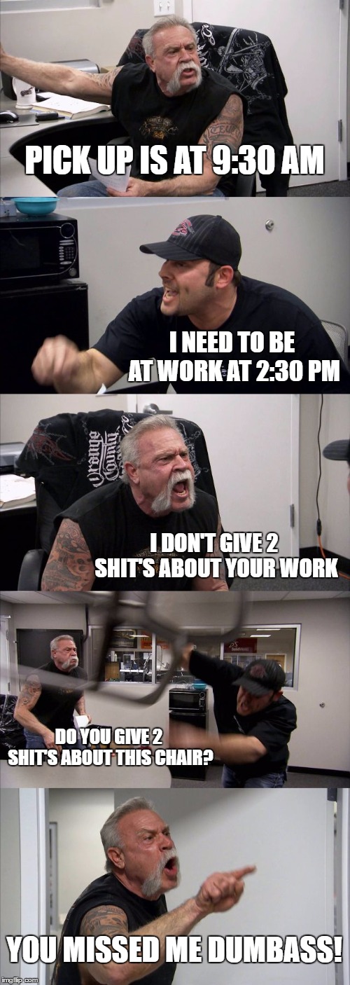 American Chopper Argument | PICK UP IS AT 9:30 AM; I NEED TO BE AT WORK AT 2:30 PM; I DON'T GIVE 2 SHIT'S ABOUT YOUR WORK; DO YOU GIVE 2 SHIT'S ABOUT THIS CHAIR? YOU MISSED ME DUMBASS! | image tagged in memes,american chopper argument | made w/ Imgflip meme maker