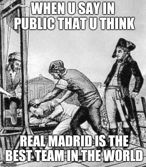 Mhm.... | WHEN U SAY IN PUBLIC THAT U THINK; REAL MADRID IS THE BEST TEAM IN THE WORLD | image tagged in french revolution | made w/ Imgflip meme maker