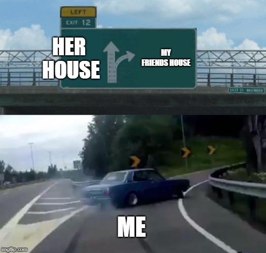 Left Exit 12 Off Ramp | HER HOUSE; MY FRIENDS HOUSE; ME | image tagged in memes,left exit 12 off ramp | made w/ Imgflip meme maker