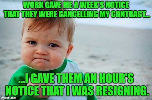 Boy, Golly, I'm unemployed now, but... | WORK GAVE ME A WEEK'S NOTICE THAT THEY WERE CANCELLING MY CONTRACT... ...I GAVE THEM AN HOUR'S NOTICE THAT I WAS RESIGNING. | image tagged in victory baby,work,unemployed | made w/ Imgflip meme maker
