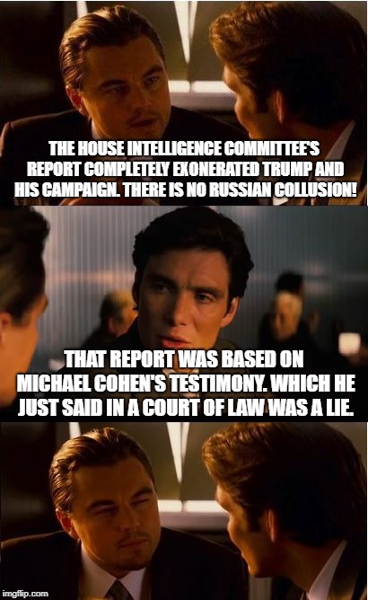 About that majority report... | THE HOUSE INTELLIGENCE COMMITTEE'S REPORT COMPLETELY EXONERATED TRUMP AND HIS CAMPAIGN. THERE IS NO RUSSIAN COLLUSION! THAT REPORT WAS BASED ON MICHAEL COHEN'S TESTIMONY. WHICH HE JUST SAID IN A COURT OF LAW WAS A LIE. | image tagged in memes,inception,donald trump,trump russia collusion,michael cohen,conservatives | made w/ Imgflip meme maker