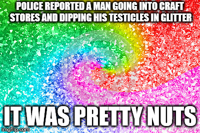 glitter | POLICE REPORTED A MAN GOING INTO CRAFT STORES AND DIPPING HIS TESTICLES IN GLITTER; IT WAS PRETTY NUTS | image tagged in glitter | made w/ Imgflip meme maker