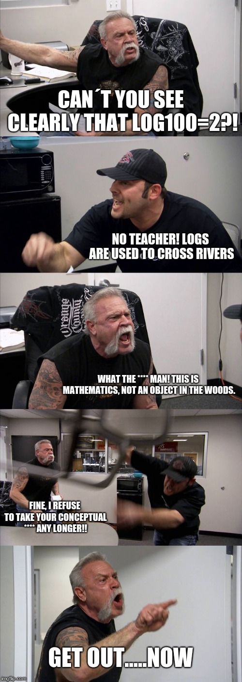 American Chopper Argument Meme | CAN´T YOU SEE CLEARLY THAT LOG100=2?! NO TEACHER! LOGS ARE USED TO CROSS RIVERS; WHAT THE **** MAN! THIS IS MATHEMATICS, NOT AN OBJECT IN THE WOODS. FINE, I REFUSE TO TAKE YOUR CONCEPTUAL **** ANY LONGER!! GET OUT.....NOW | image tagged in memes,american chopper argument | made w/ Imgflip meme maker