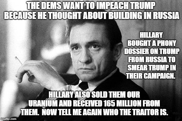 Johnny Cash | THE DEMS WANT TO IMPEACH TRUMP BECAUSE HE THOUGHT ABOUT BUILDING IN RUSSIA; HILLARY BOUGHT A PHONY DOSSIER ON TRUMP FROM RUSSIA TO SMEAR TRUMP IN THEIR CAMPAIGN. HILLARY ALSO SOLD THEM OUR URANIUM AND RECEIVED 165 MILLION FROM THEM.  NOW TELL ME AGAIN WHO THE TRAITOR IS. | image tagged in johnny cash | made w/ Imgflip meme maker