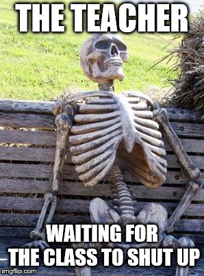 Waiting Skeleton Meme | THE TEACHER; WAITING FOR THE CLASS TO SHUT UP | image tagged in memes,waiting skeleton | made w/ Imgflip meme maker