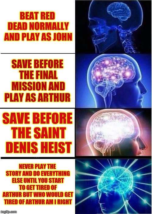 Expanding Brain Meme | BEAT RED DEAD NORMALLY AND PLAY AS JOHN; SAVE BEFORE THE FINAL MISSION AND PLAY AS ARTHUR; SAVE BEFORE THE SAINT DENIS HEIST; NEVER PLAY THE STORY AND DO EVERYTHING ELSE UNTIL YOU START TO GET TIRED OF ARTHUR BUT WHO WOULD GET TIRED OF ARTHUR AM I RIGHT | image tagged in memes,expanding brain | made w/ Imgflip meme maker