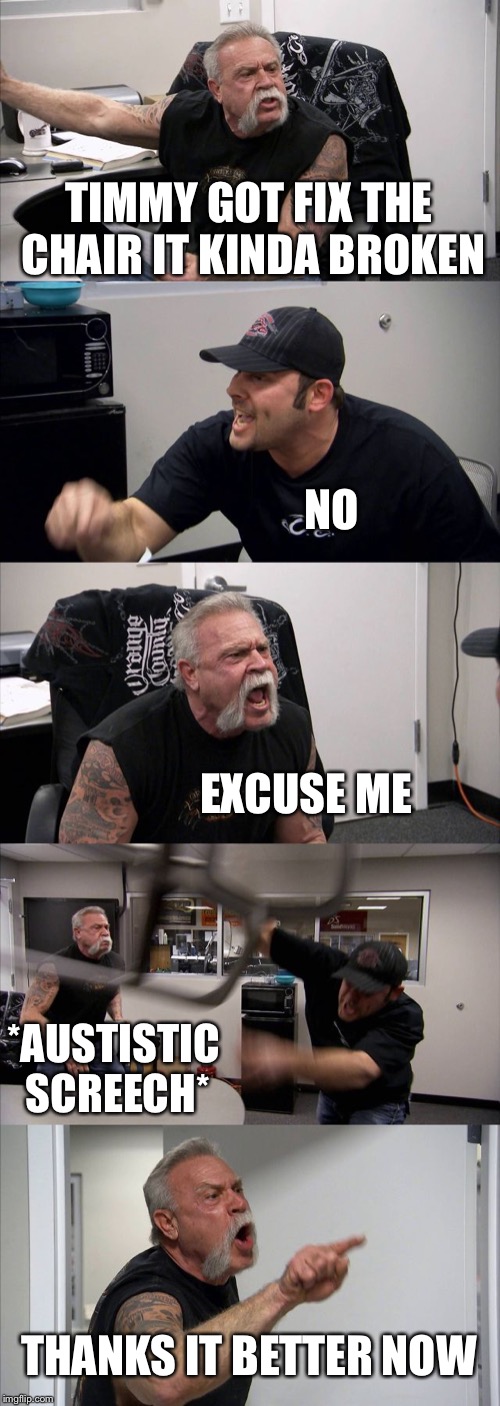 American Chopper Argument Meme | TIMMY GOT FIX THE CHAIR IT KINDA BROKEN; NO; EXCUSE ME; *AUSTISTIC SCREECH*; THANKS IT BETTER NOW | image tagged in memes,american chopper argument | made w/ Imgflip meme maker