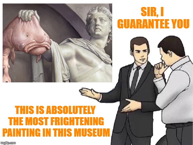 Car Salesman Slaps Hood Of Car But Car Is Painting & Car Salesman Is Museum Employee Operating As Auction Tour Guide | SIR, I GUARANTEE YOU; THIS IS ABSOLUTELY THE MOST FRIGHTENING PAINTING IN THIS MUSEUM | image tagged in car salesman slaps hood,blobfish,fear,scarred for life,car salesman slaps hood of car,car salesman | made w/ Imgflip meme maker