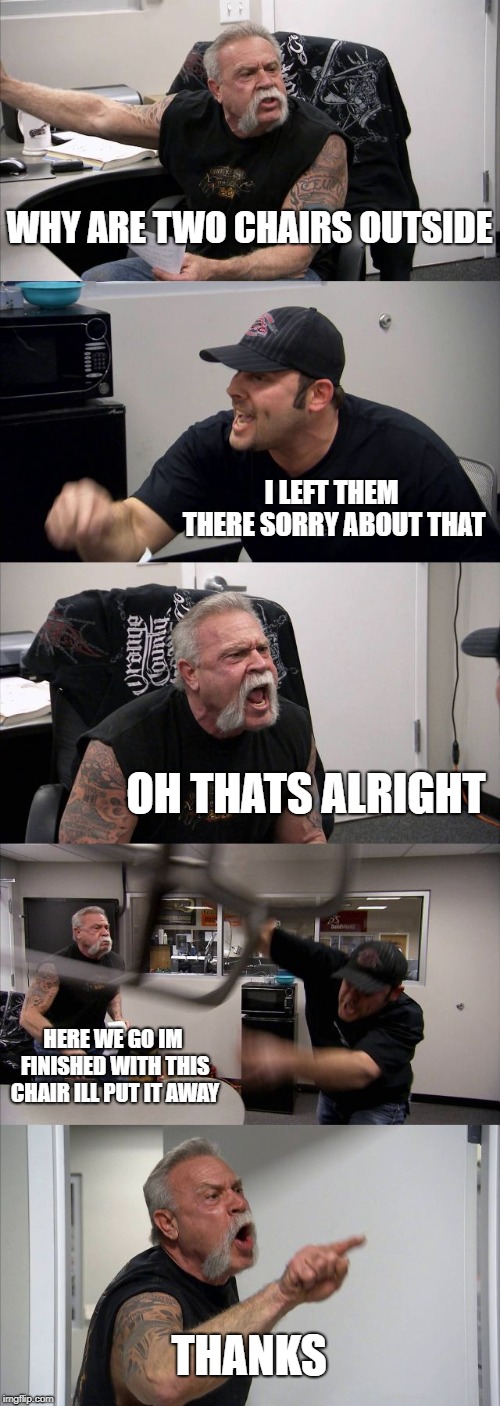 American Chopper Argument Meme | WHY ARE TWO CHAIRS OUTSIDE; I LEFT THEM THERE SORRY ABOUT THAT; OH THATS ALRIGHT; HERE WE GO IM FINISHED WITH THIS CHAIR ILL PUT IT AWAY; THANKS | image tagged in memes,american chopper argument | made w/ Imgflip meme maker