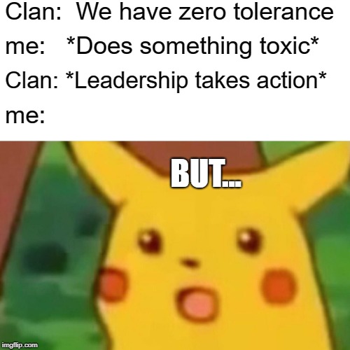 Surprised Pikachu Meme | Clan:  We have zero tolerance; me:   *Does something toxic*; Clan: *Leadership takes action*; me:; BUT... | image tagged in memes,surprised pikachu | made w/ Imgflip meme maker