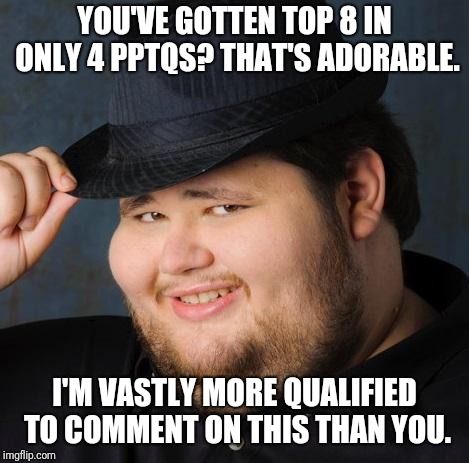 Fedora-guy | YOU'VE GOTTEN TOP 8 IN ONLY 4 PPTQS? THAT'S ADORABLE. I'M VASTLY MORE QUALIFIED TO COMMENT ON THIS THAN YOU. | image tagged in fedora-guy | made w/ Imgflip meme maker