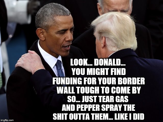 Barack's Advice | LOOK... DONALD... YOU MIGHT FIND FUNDING FOR YOUR BORDER WALL TOUGH TO COME BY; SO... JUST TEAR GAS AND PEPPER SPRAY THE SHIT OUTTA THEM... LIKE I DID | image tagged in obama,trump | made w/ Imgflip meme maker