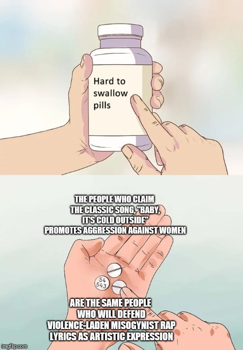 Hard To Swallow Pills Meme | THE PEOPLE WHO CLAIM THE CLASSIC SONG, "BABY, IT'S COLD OUTSIDE" PROMOTES AGGRESSION AGAINST WOMEN; ARE THE SAME PEOPLE WHO WILL DEFEND VIOLENCE-LADEN MISOGYNIST RAP LYRICS AS ARTISTIC EXPRESSION | image tagged in memes,hard to swallow pills,political correctness,metoo,liberal hypocrisy,censorship | made w/ Imgflip meme maker