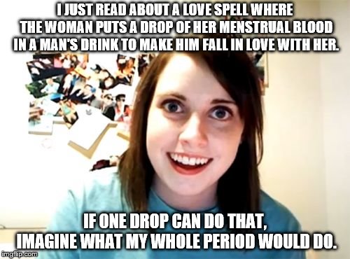 Overly Attached Girlfriend Meme | I JUST READ ABOUT A LOVE SPELL WHERE THE WOMAN PUTS A DROP OF HER MENSTRUAL BLOOD IN A MAN'S DRINK TO MAKE HIM FALL IN LOVE WITH HER. IF ONE DROP CAN DO THAT, IMAGINE WHAT MY WHOLE PERIOD WOULD DO. | image tagged in memes,overly attached girlfriend | made w/ Imgflip meme maker
