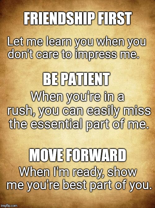 Love | FRIENDSHIP FIRST; Let me learn you when you don't care to impress me. BE PATIENT; When you're in a rush, you can easily miss the essential part of me. MOVE FORWARD; When I'm ready, show me you're best part of you. | image tagged in love | made w/ Imgflip meme maker