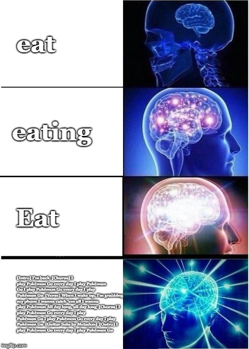 Expanding Brain | eat; eating; Eat; [Intro]
I'm back

[Chorus]
I play Pokémon Go every day
I play Pokémon Go
I play Pokémon Go every day
I play Pokémon Go

[Verse]
When I wake up, I'm grabbing my phone
I wanna catch 'em all
I wanna play Pokémon
All day long, all day long

[Chorus]
I play Pokémon Go every day
I play Pokémon Go
I play Pokémon Go every day
I play Pokémon Go

[Guitar Solo by Metadon]

[Outro]
I play Pokémon Go every day
I play Pokémon Go | image tagged in memes,expanding brain | made w/ Imgflip meme maker