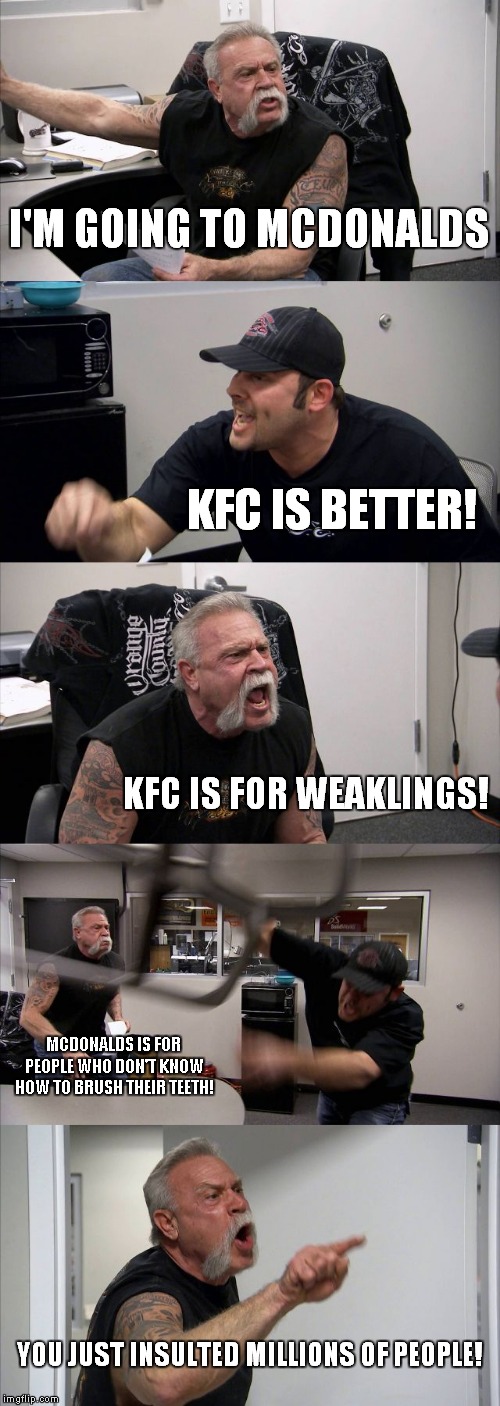 mcdonalds vs kfc | I'M GOING TO MCDONALDS; KFC IS BETTER! KFC IS FOR WEAKLINGS! MCDONALDS IS FOR PEOPLE WHO DON'T KNOW HOW TO BRUSH THEIR TEETH! YOU JUST INSULTED MILLIONS OF PEOPLE! | image tagged in memes,american chopper argument | made w/ Imgflip meme maker