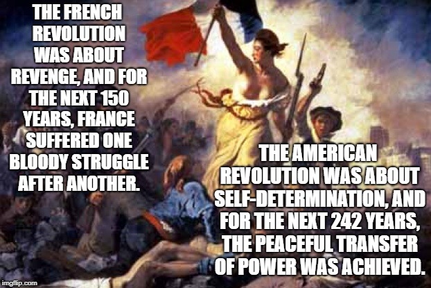 French Revolution | THE FRENCH REVOLUTION WAS ABOUT REVENGE, AND FOR THE NEXT 150 YEARS, FRANCE SUFFERED ONE BLOODY STRUGGLE AFTER ANOTHER. THE AMERICAN REVOLUTION WAS ABOUT SELF-DETERMINATION, AND FOR THE NEXT 242 YEARS, THE PEACEFUL TRANSFER OF POWER WAS ACHIEVED. | image tagged in french revolution | made w/ Imgflip meme maker