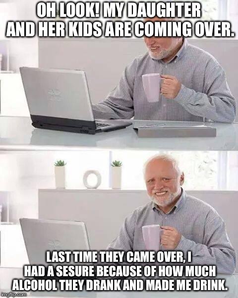 Hide the alcohol Harold  | OH LOOK! MY DAUGHTER AND HER KIDS ARE COMING OVER. LAST TIME THEY CAME OVER, I HAD A SESURE BECAUSE OF HOW MUCH ALCOHOL THEY DRANK AND MADE ME DRINK. | image tagged in memes,hide the pain harold | made w/ Imgflip meme maker