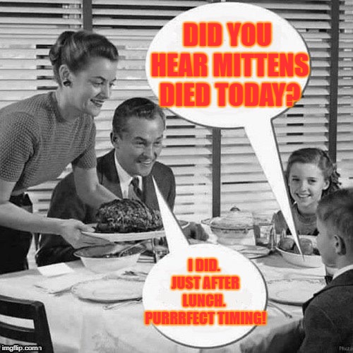 Waste Not Want Not | DID YOU HEAR MITTENS DIED TODAY? I DID. JUST AFTER LUNCH.  PURRRFECT TIMING! | image tagged in vintage family dinner | made w/ Imgflip meme maker