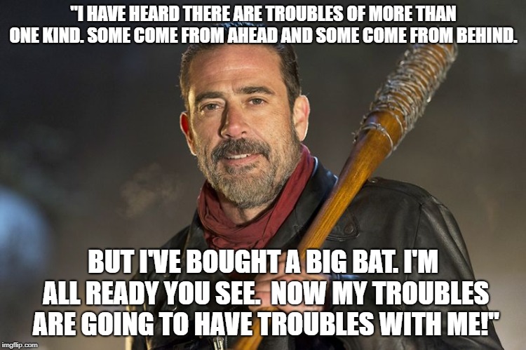 negan | "I HAVE HEARD THERE ARE TROUBLES OF MORE THAN ONE KIND. SOME COME FROM AHEAD AND SOME COME FROM BEHIND. BUT I'VE BOUGHT A BIG BAT. I'M ALL READY YOU SEE.  NOW MY TROUBLES ARE GOING TO HAVE TROUBLES WITH ME!" | image tagged in negan | made w/ Imgflip meme maker