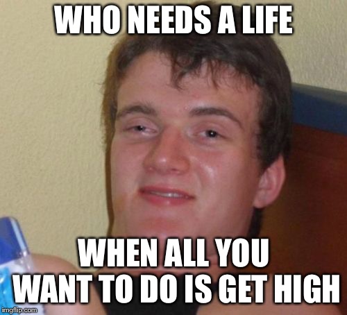 10 Guy Meme | WHO NEEDS A LIFE WHEN ALL YOU WANT TO DO IS GET HIGH | image tagged in memes,10 guy | made w/ Imgflip meme maker