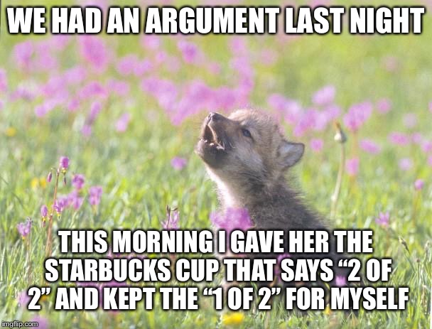 Baby Insanity Wolf | WE HAD AN ARGUMENT LAST NIGHT; THIS MORNING I GAVE HER THE STARBUCKS CUP THAT SAYS “2 OF 2” AND KEPT THE “1 OF 2” FOR MYSELF | image tagged in memes,baby insanity wolf,AdviceAnimals | made w/ Imgflip meme maker
