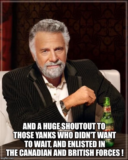 The Most Interesting Man In The World Meme | AND A HUGE SHOUTOUT TO THOSE YANKS WHO DIDN'T WANT TO WAIT, AND ENLISTED IN THE CANADIAN AND BRITISH FORCES ! | image tagged in memes,the most interesting man in the world | made w/ Imgflip meme maker