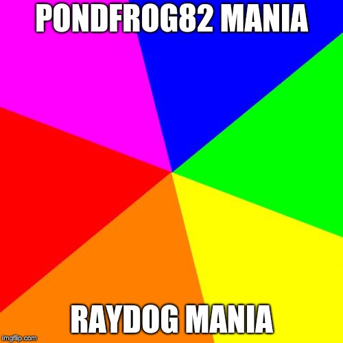 Blank Colored Background Meme | PONDFROG82 MANIA; RAYDOG MANIA | image tagged in memes,blank colored background | made w/ Imgflip meme maker