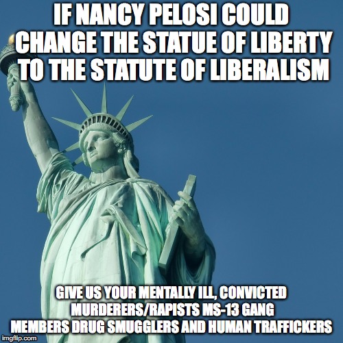 Statue of Liberty | IF NANCY PELOSI COULD CHANGE THE STATUE OF LIBERTY TO THE STATUTE OF LIBERALISM; GIVE US YOUR MENTALLY ILL, CONVICTED MURDERERS/RAPISTS MS-13 GANG MEMBERS DRUG SMUGGLERS AND HUMAN TRAFFICKERS | image tagged in statue of liberty | made w/ Imgflip meme maker