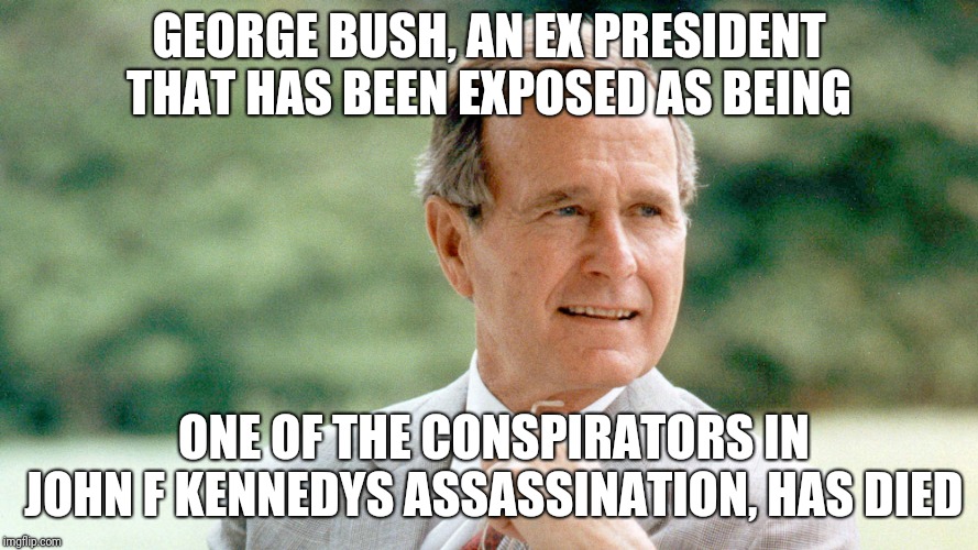 George Bush dies | GEORGE BUSH, AN EX PRESIDENT THAT HAS BEEN EXPOSED AS BEING; ONE OF THE CONSPIRATORS IN JOHN F KENNEDYS ASSASSINATION, HAS DIED | image tagged in george bush,john f kennedy,assassination | made w/ Imgflip meme maker