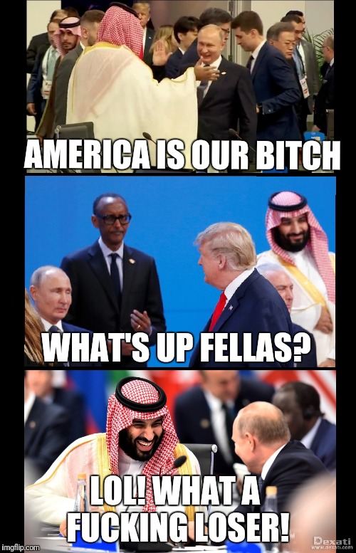 MADE AMERICA OUR BITCH | AMERICA IS OUR BITCH; WHAT'S UP FELLAS? LOL! WHAT A FUCKING LOSER! | image tagged in make america our bitch,donald trump,vladimir putin,saudi arabia,g20,fuck trump | made w/ Imgflip meme maker