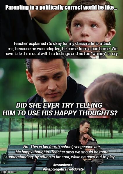 Finding TRUTH in Neverland  | Parenting in a politically correct world be like... Teacher explained it's okay for my classmate to attack me, because he was adopted, he came from a bad home. We have to let him deal with his feelings and not be "whiney" or cry... DID SHE EVER TRY TELLING HIM TO USE HIS HAPPY THOUGHTS? No. This is his fourth school, vengeance are his happy thoughts. Teacher says we should be more understanding, by sitting in timeout, while he goes out to play. #rccardenas #unapologeticallyobdurate | image tagged in memes,finding neverland,the truth,reality,real life,parenting | made w/ Imgflip meme maker