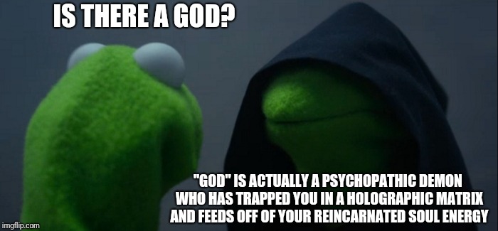 Evil Kermit | IS THERE A GOD? "GOD" IS ACTUALLY A PSYCHOPATHIC DEMON WHO HAS TRAPPED YOU IN A HOLOGRAPHIC MATRIX AND FEEDS OFF OF YOUR REINCARNATED SOUL ENERGY | image tagged in memes,evil kermit | made w/ Imgflip meme maker