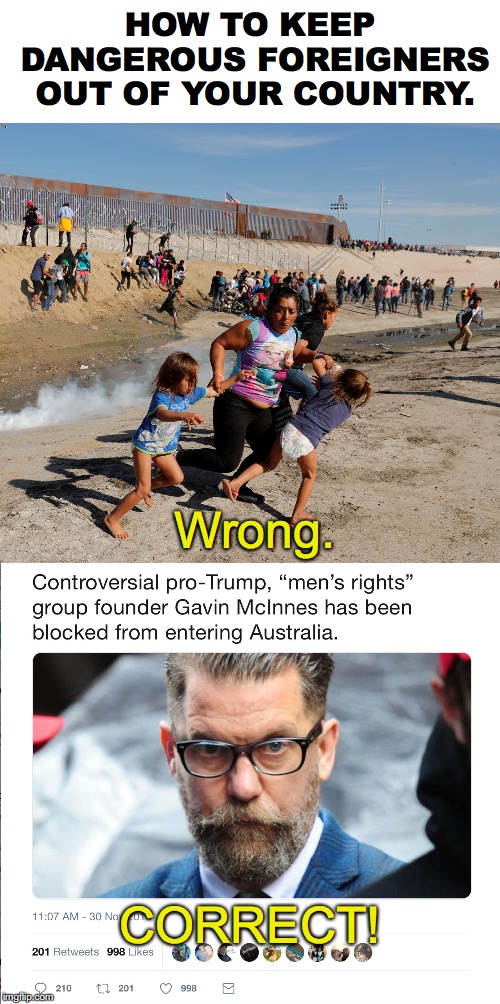 Australia has the right idea. | HOW TO KEEP DANGEROUS FOREIGNERS OUT OF YOUR COUNTRY. Wrong. CORRECT! | image tagged in gavin mcinnes,immigration,alt right,teargas,proud boys,mra | made w/ Imgflip meme maker
