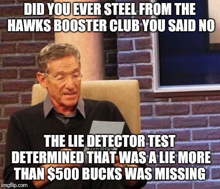 Maury Povich "That was a Lie"  | DID YOU EVER
STEEL FROM THE HAWKS BOOSTER CLUB YOU SAID NO; THE LIE DETECTOR TEST DETERMINED THAT WAS A LIE MORE THAN $500 BUCKS WAS MISSING | image tagged in maury povich that was a lie | made w/ Imgflip meme maker