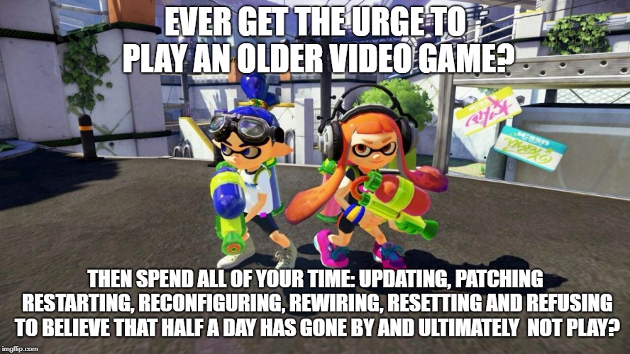 Splatoon is good | EVER GET THE URGE TO PLAY AN OLDER VIDEO GAME? THEN SPEND ALL OF YOUR TIME: UPDATING, PATCHING RESTARTING, RECONFIGURING, REWIRING, RESETTING AND REFUSING TO BELIEVE THAT HALF A DAY HAS GONE BY AND ULTIMATELY  NOT PLAY? | image tagged in splatoon is good | made w/ Imgflip meme maker