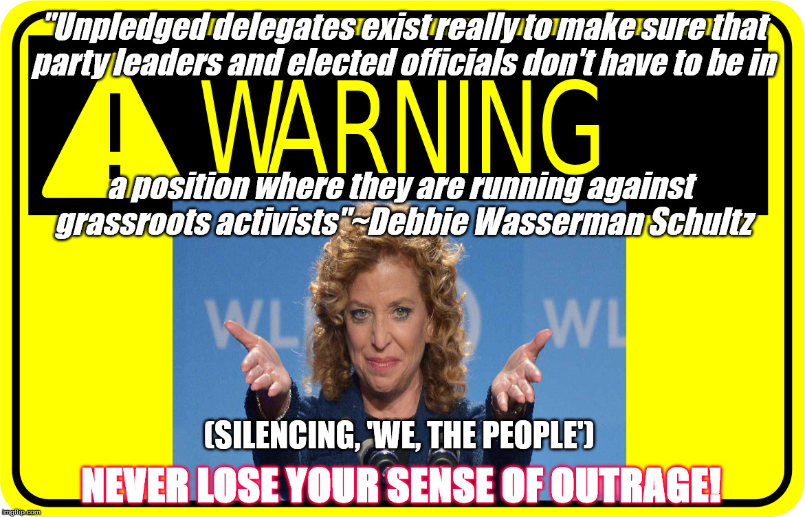 NEVER LOSE YOUR SENSE OF OUTRAGE | "Unpledged delegates exist really to make sure that party leaders and elected officials don't have to be in; a position where they are running against grassroots activists"~Debbie Wasserman Schultz; (SILENCING, 'WE, THE PEOPLE'); NEVER LOSE YOUR SENSE OF OUTRAGE! | image tagged in debbie wasserman schultz | made w/ Imgflip meme maker