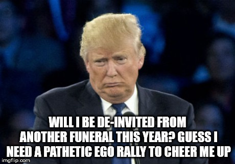 Sad Donald Trump | WILL I BE DE-INVITED FROM ANOTHER FUNERAL THIS YEAR? GUESS I NEED A PATHETIC EGO RALLY TO CHEER ME UP | image tagged in sad donald trump | made w/ Imgflip meme maker
