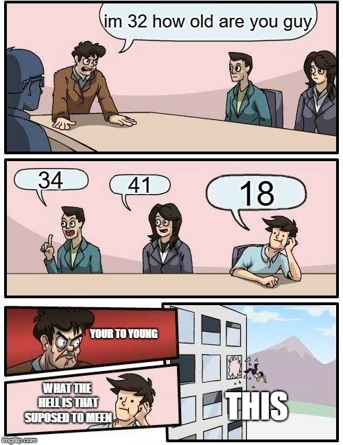 Boardroom Meeting Suggestion Meme | im 32 how old are you guy; 34; 41; 18; YOUR TO YOUNG; WHAT THE HELL IS THAT SUPOSED TO MEEN; THIS | image tagged in memes,boardroom meeting suggestion | made w/ Imgflip meme maker
